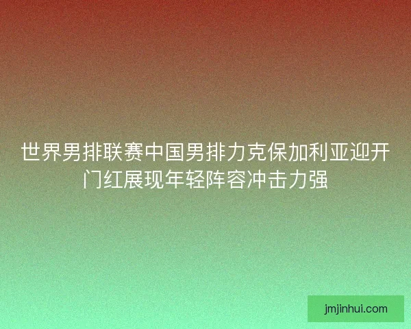 世界男排联赛中国男排力克保加利亚迎开门红展现年轻阵容冲击力强