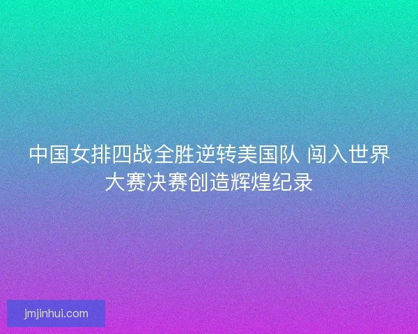 中国女排四战全胜逆转美国队 闯入世界大赛决赛创造辉煌纪录