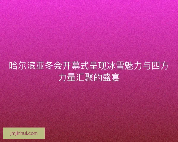 哈尔滨亚冬会开幕式呈现冰雪魅力与四方力量汇聚的盛宴